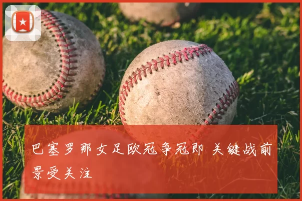 巴塞罗那女足欧冠争冠即 关键战前景受关注