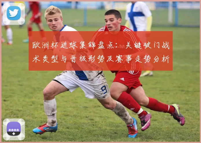 欧洲杯进球集锦盘点：关键破门战术类型与晋级形势及赛事走势分析