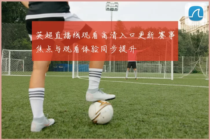 英超直播线观看高清入口更新 赛事焦点与观看体验同步提升