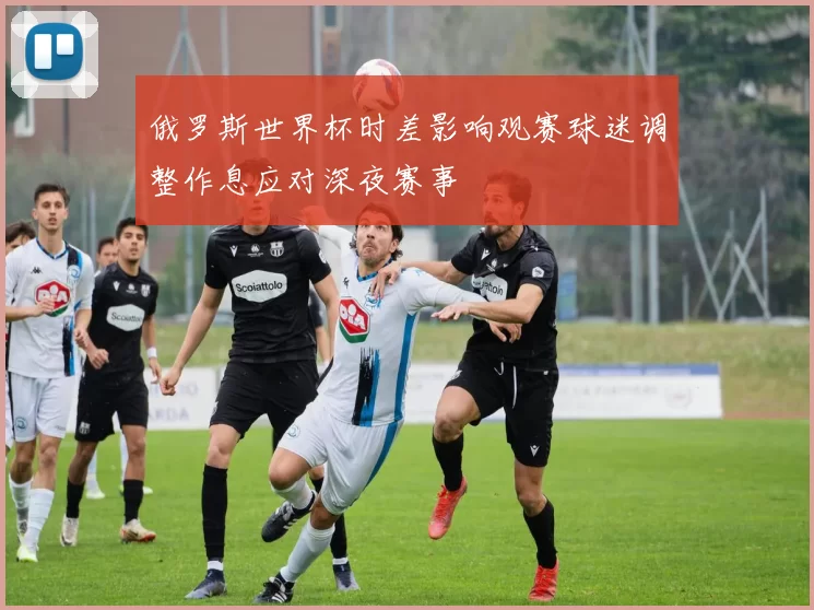 俄罗斯世界杯时差影响观赛球迷调整作息应对深夜赛事