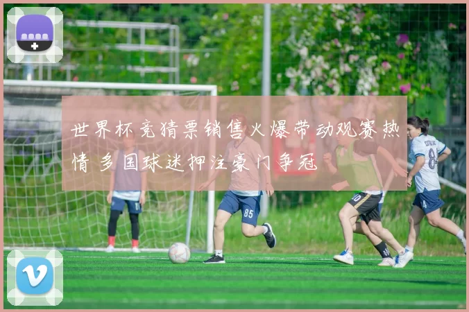世界杯竞猜票销售火爆带动观赛热情 多国球迷押注豪门争冠