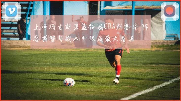 上海玛吉斯男篮征战CBA新赛季 阵容调整与战术升级成最大看点