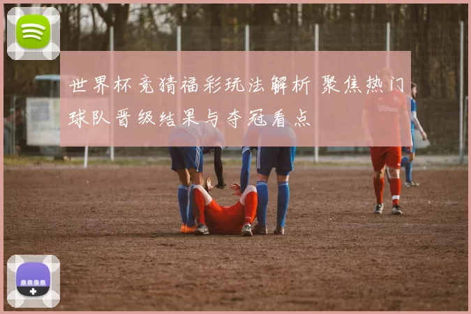 世界杯竞猜福彩玩法解析 聚焦热门球队晋级结果与夺冠看点