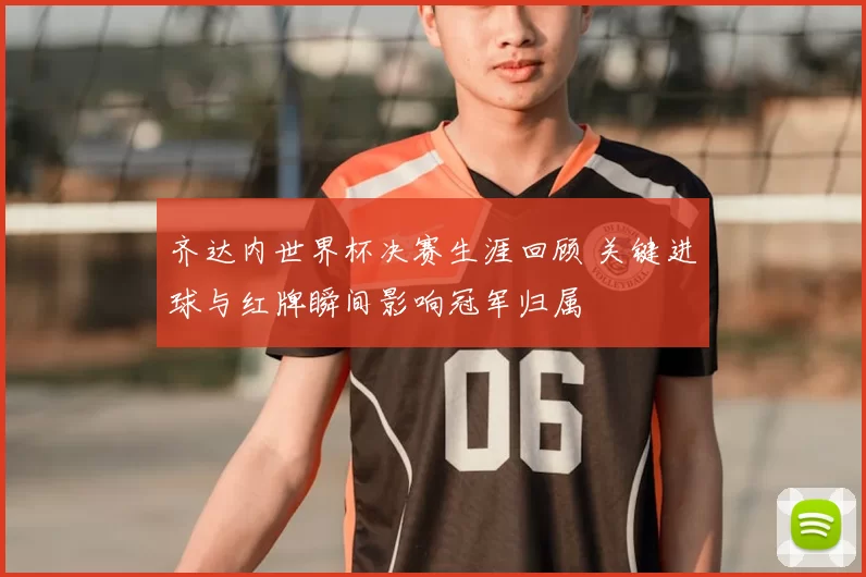 齐达内世界杯决赛生涯回顾 关键进球与红牌瞬间影响冠军归属