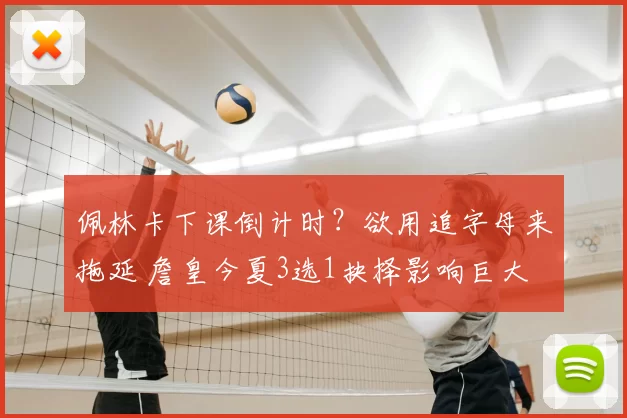 佩林卡下课倒计时？欲用追字母来拖延 詹皇今夏3选1抉择影响巨大