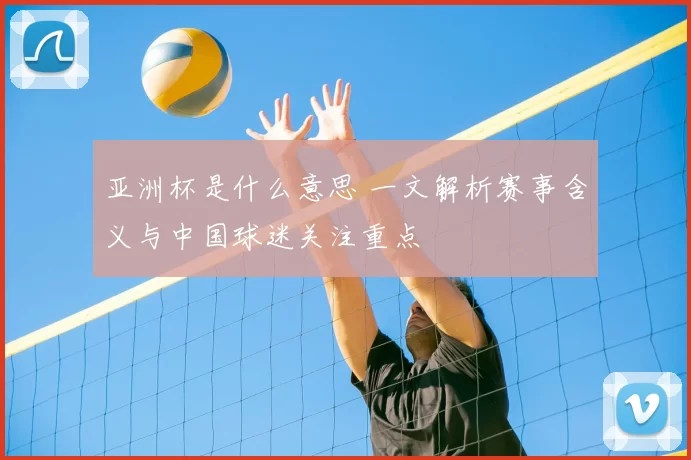 亚洲杯是什么意思 一文解析赛事含义与中国球迷关注重点