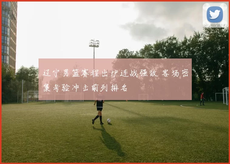 辽宁男篮赛程出炉连战强敌 客场密集考验冲击前列排名