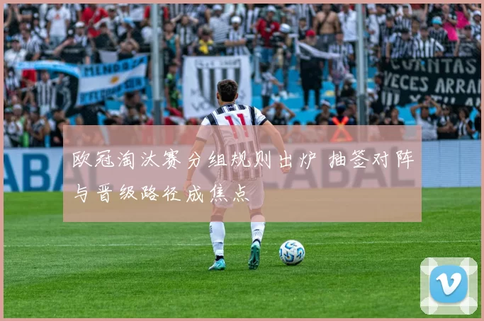 欧冠淘汰赛分组规则出炉 抽签对阵与晋级路径成焦点