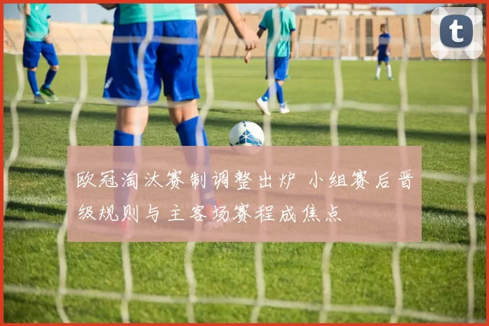 欧冠淘汰赛制调整出炉 小组赛后晋级规则与主客场赛程成焦点