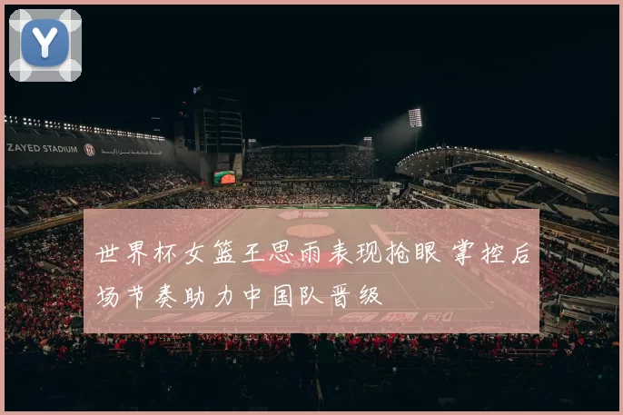 世界杯女篮王思雨表现抢眼 掌控后场节奏助力中国队晋级