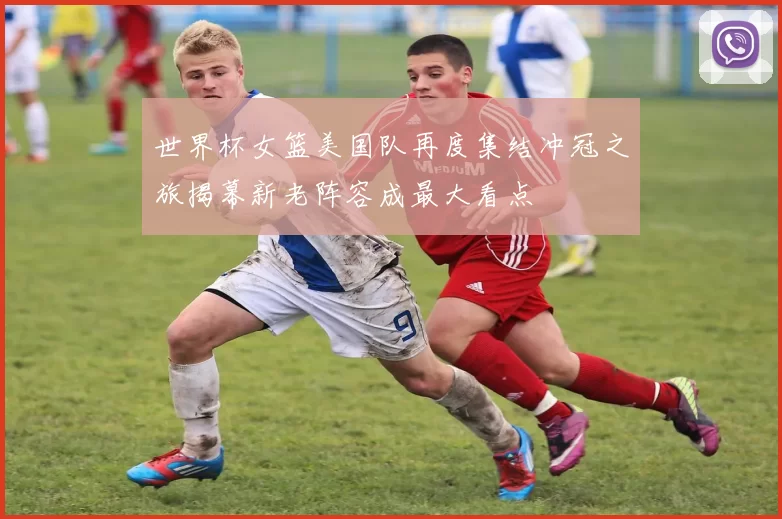 世界杯女篮美国队再度集结冲冠之旅揭幕新老阵容成最大看点