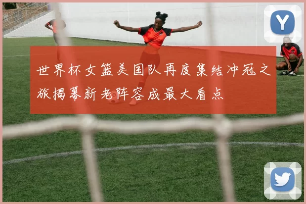 世界杯女篮美国队再度集结冲冠之旅揭幕新老阵容成最大看点