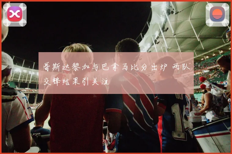 哥斯达黎加与巴拿马比分出炉 两队交锋结果引关注