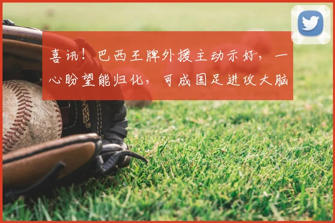 喜讯！巴西王牌外援主动示好，一心盼望能归化，可成国足进攻大脑