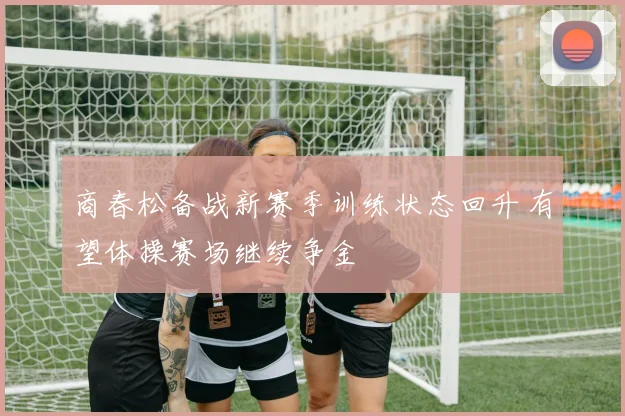 商春松备战新赛季训练状态回升 有望体操赛场继续争金