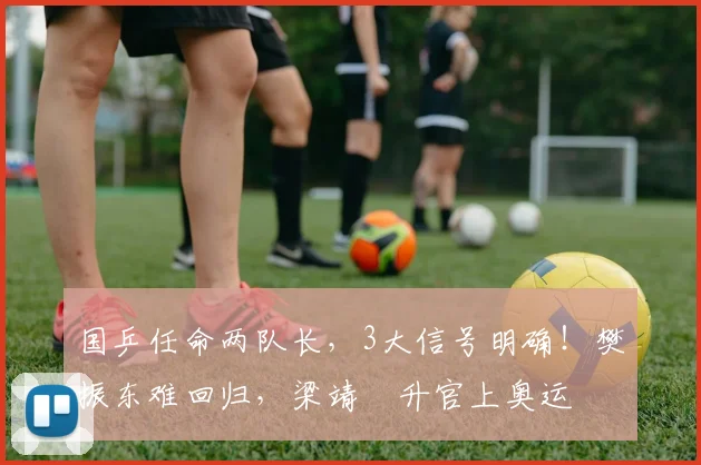 国乒任命两队长，3大信号明确！樊振东难回归，梁靖崑升官上奥运